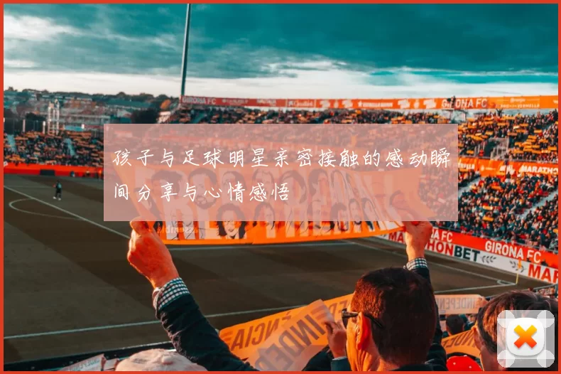 孩子与足球明星亲密接触的感动瞬间分享与心情感悟