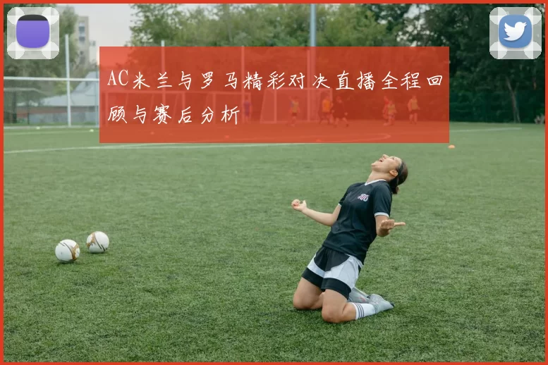 AC米兰与罗马精彩对决直播全程回顾与赛后分析