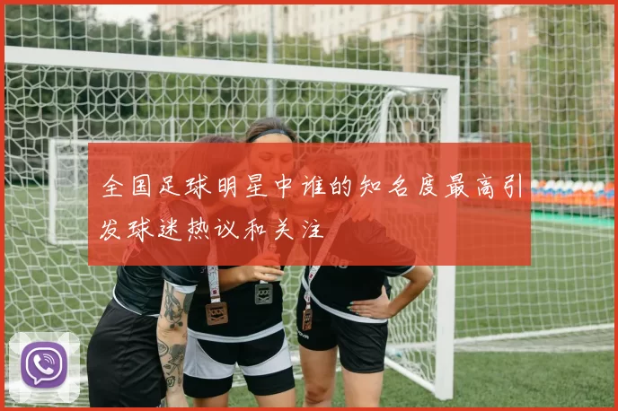 全国足球明星中谁的知名度最高引发球迷热议和关注