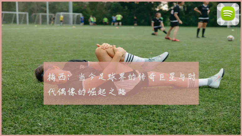 梅西:当今足球界的传奇巨星与时代偶像的崛起之路