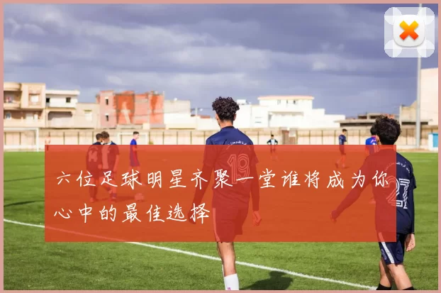 六位足球明星齐聚一堂谁将成为你心中的最佳选择