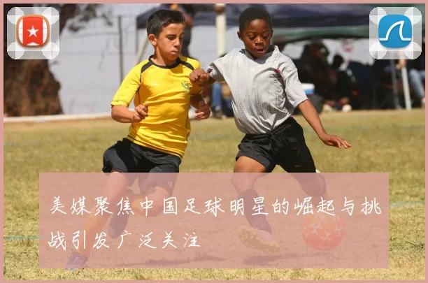 美媒聚焦中国足球明星的崛起与挑战引发广泛关注