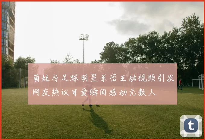 萌娃与足球明星亲密互动视频引发网友热议可爱瞬间感动无数人