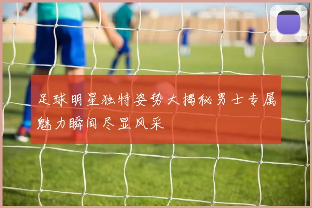 足球明星独特姿势大揭秘男士专属魅力瞬间尽显风采