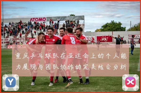 重庆乒乓球队在亚运会上的个人能力展现与团队协作的完美结合分析