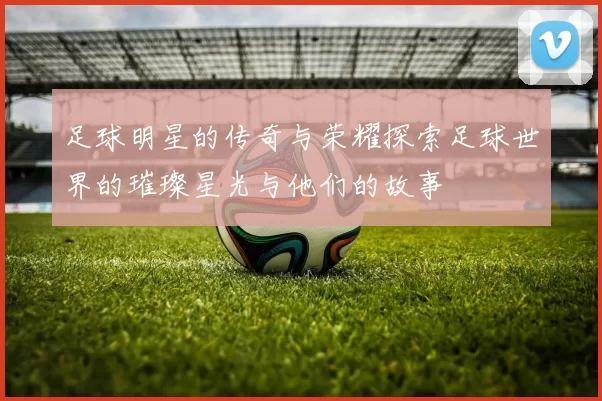 足球明星的传奇与荣耀探索足球世界的璀璨星光与他们的故事