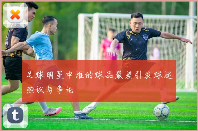 足球明星中谁的球品最差引发球迷热议与争论