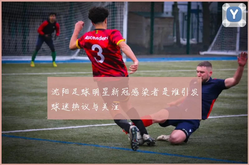 沈阳足球明星新冠感染者是谁引发球迷热议与关注
