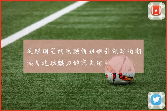 足球明星的高颜值姐姐引领时尚潮流与运动魅力的完美结合