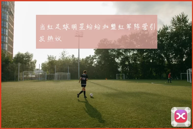 当红足球明星纷纷加盟红军阵营引发热议