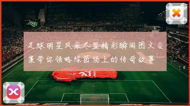 足球明星风采尽显精彩瞬间图文合集带你领略绿茵场上的传奇故事