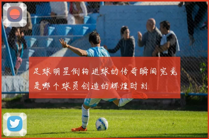 足球明星倒钩进球的传奇瞬间究竟是哪个球员创造的辉煌时刻