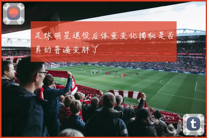 足球明星退役后体重变化揭秘是否真的普遍变胖了