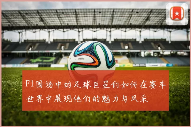 F1围场中的足球巨星们如何在赛车世界中展现他们的魅力与风采