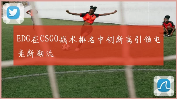 EDG在CSGO战术排名中创新高引领电竞新潮流