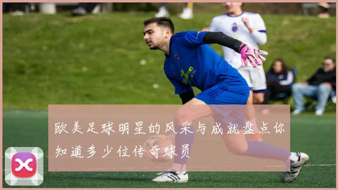 欧美足球明星的风采与成就盘点你知道多少位传奇球员