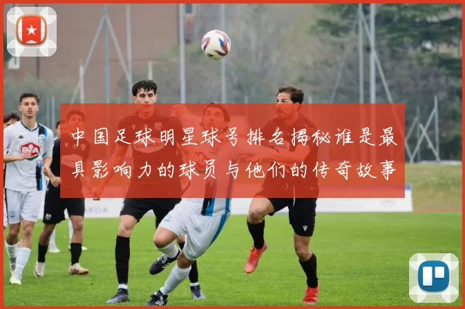 中国足球明星球号排名揭秘谁是最具影响力的球员与他们的传奇故事