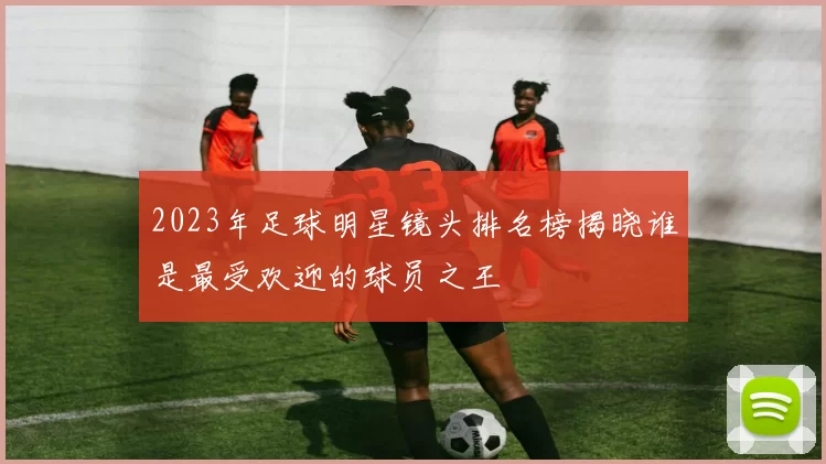 2023年足球明星镜头排名榜揭晓谁是最受欢迎的球员之王