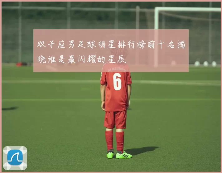 双子座男足球明星排行榜前十名揭晓谁是最闪耀的星辰