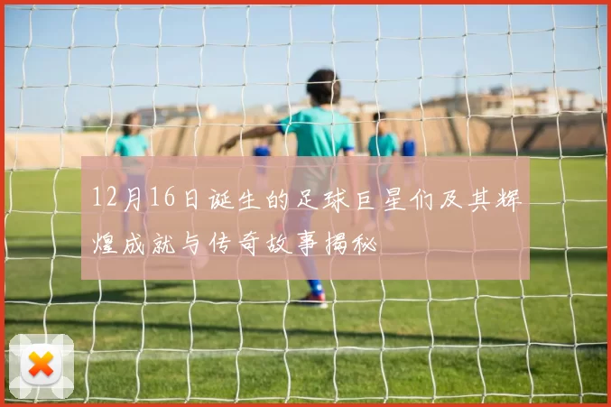 12月16日诞生的足球巨星们及其辉煌成就与传奇故事揭秘