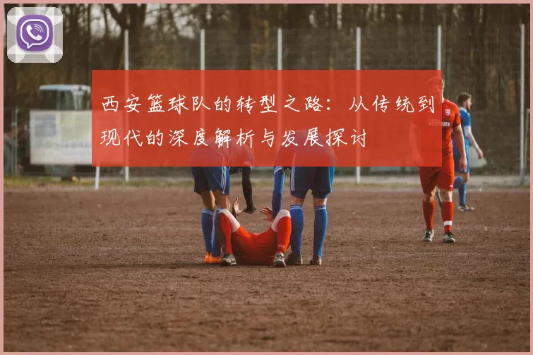 西安篮球队的转型之路：从传统到现代的深度解析与发展探讨