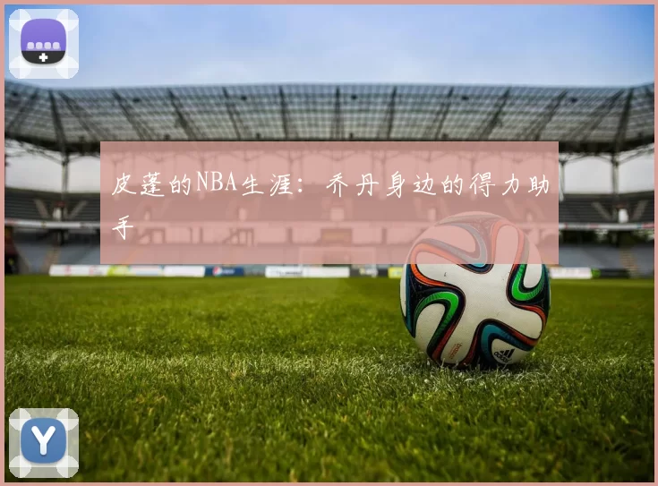 皮蓬的NBA生涯：乔丹身边的得力助手