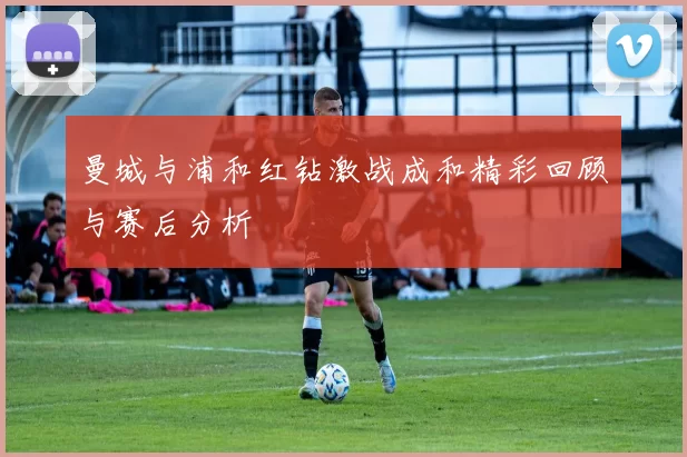 曼城与浦和红钻激战成和精彩回顾与赛后分析