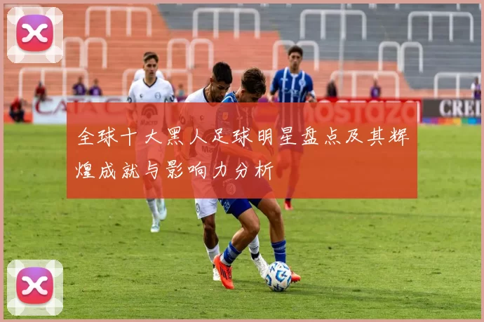 全球十大黑人足球明星盘点及其辉煌成就与影响力分析