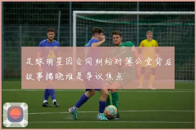 足球明星因合同纠纷对簿公堂背后故事揭晓谁是争议焦点