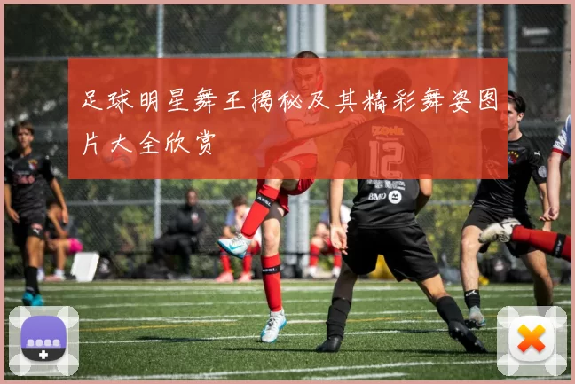 足球明星舞王揭秘及其精彩舞姿图片大全欣赏