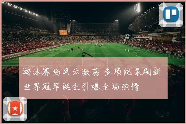 游泳赛场风云激荡 多项纪录刷新 世界冠军诞生引爆全场热情