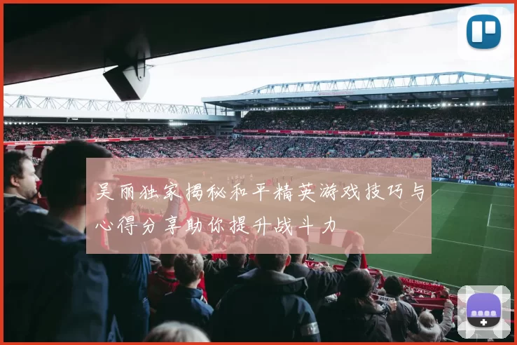吴丽独家揭秘和平精英游戏技巧与心得分享助你提升战斗力