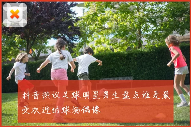 抖音热议足球明星男生盘点谁是最受欢迎的球场偶像