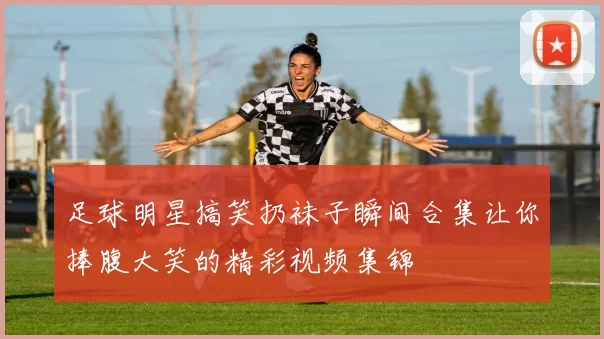 足球明星搞笑扔袜子瞬间合集让你捧腹大笑的精彩视频集锦