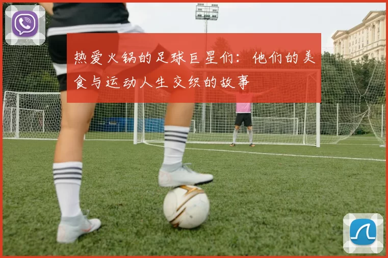 热爱火锅的足球巨星们:他们的美食与运动人生交织的故事