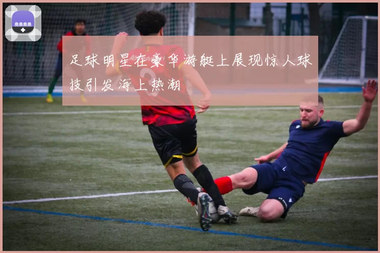 足球明星在豪华游艇上展现惊人球技引发海上热潮