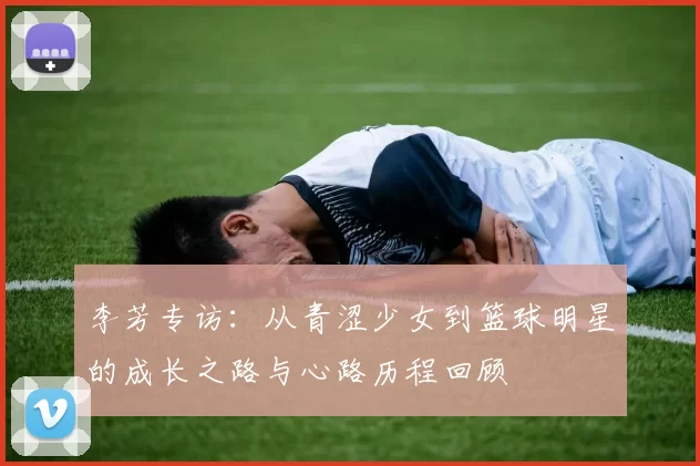 李芳专访：从青涩少女到篮球明星的成长之路与心路历程回顾