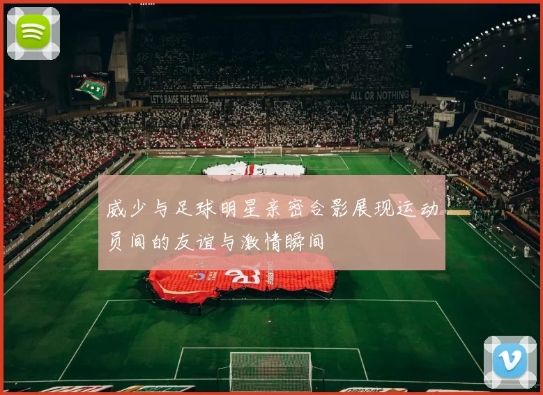 威少与足球明星亲密合影展现运动员间的友谊与激情瞬间