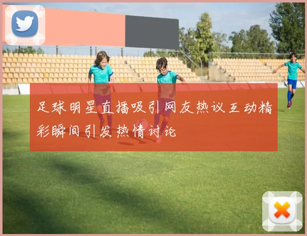 足球明星直播吸引网友热议互动精彩瞬间引发热情讨论