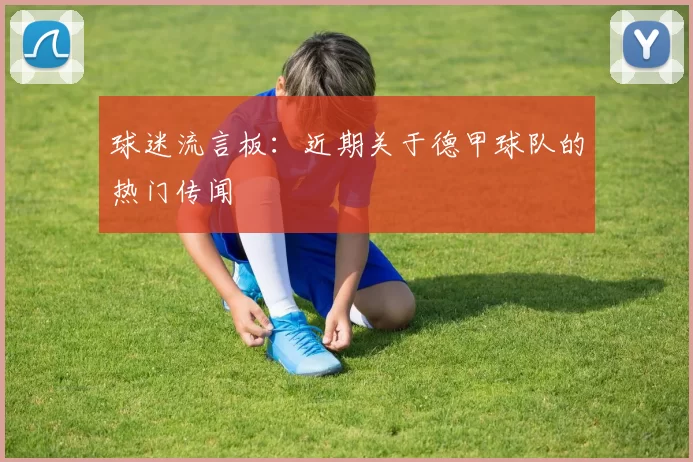 球迷流言板：近期关于德甲球队的热门传闻