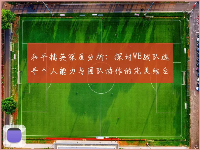和平精英深度分析：探讨WE战队选手个人能力与团队协作的完美结合
