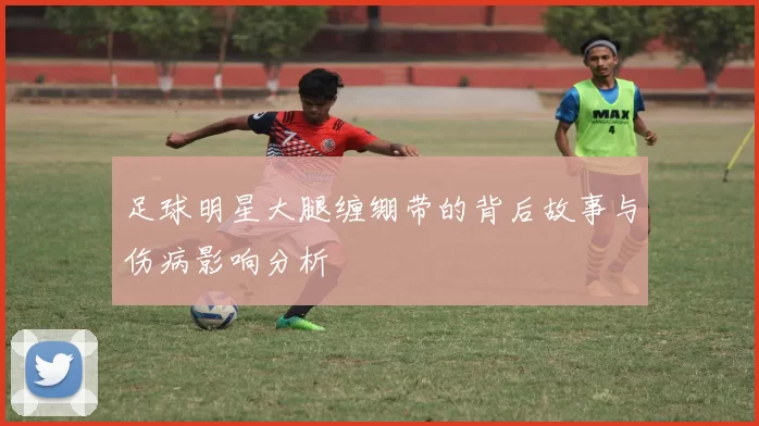 足球明星大腿缠绷带的背后故事与伤病影响分析