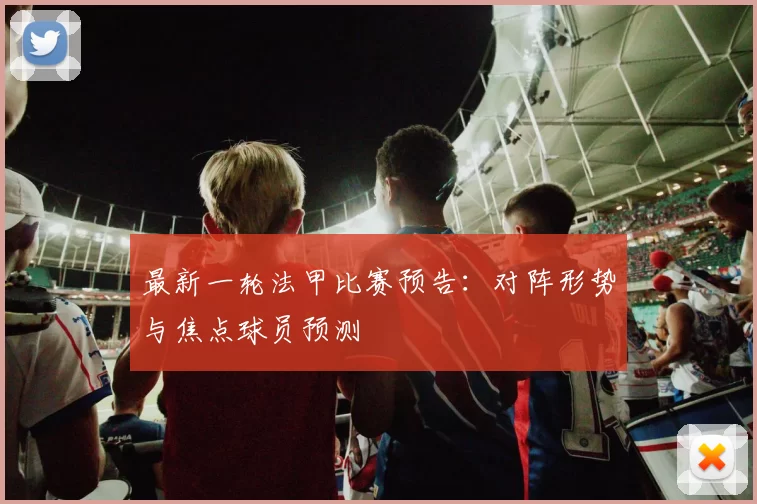 最新一轮法甲比赛预告：对阵形势与焦点球员预测