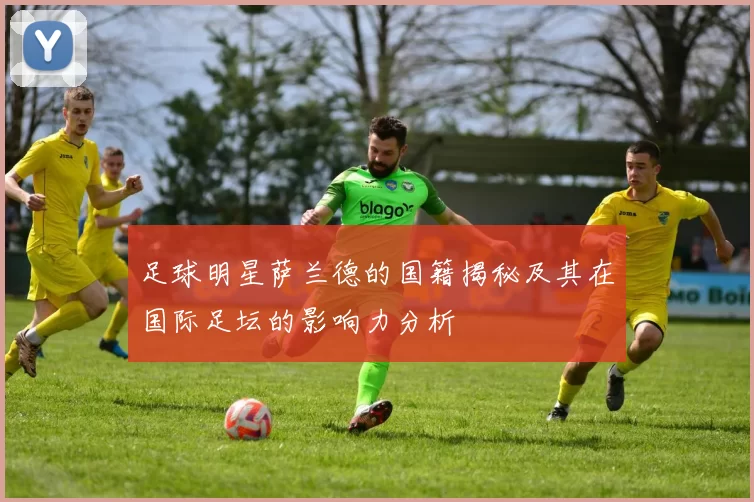 足球明星萨兰德的国籍揭秘及其在国际足坛的影响力分析