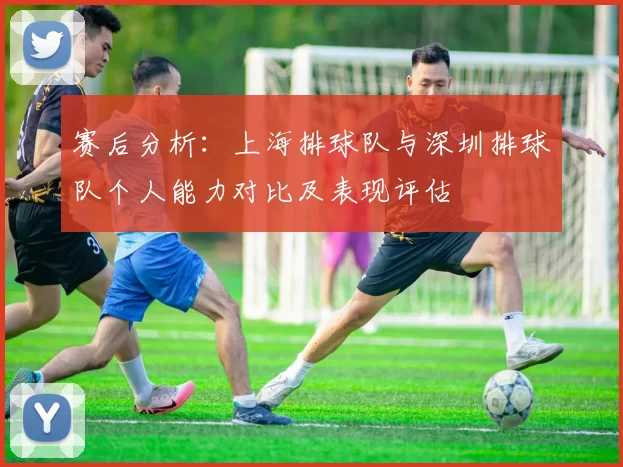 赛后分析：上海排球队与深圳排球队个人能力对比及表现评估