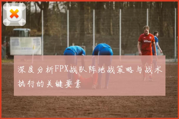 深度分析FPX战队阵地战策略与战术执行的关键要素
