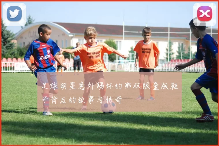 足球明星意外踢坏的那双限量版鞋子背后的故事与传奇