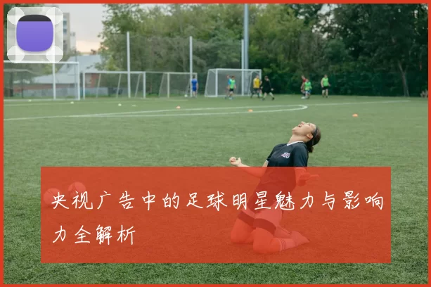 央视广告中的足球明星魅力与影响力全解析
