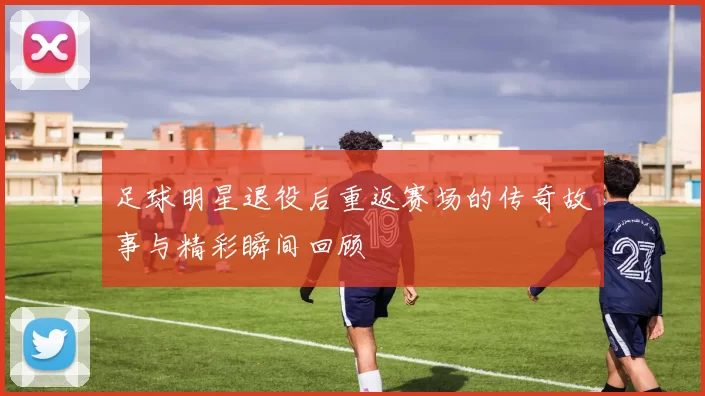 足球明星退役后重返赛场的传奇故事与精彩瞬间回顾