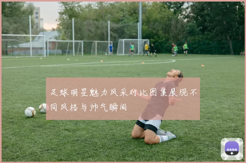 足球明星魅力风采对比图集展现不同风格与帅气瞬间